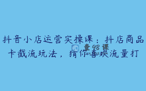 抖音小店运营实操课：抖店商品卡截流玩法，猜你喜欢流量打