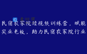 民宿农家院短视频训练营，赋能实业老板，助力民宿农家院行业