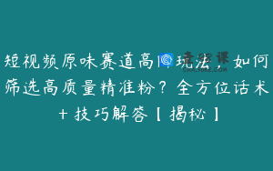 短视频原味赛道高阶玩法，如何筛选高质量精准粉？全方位话术＋技巧解答【揭秘】