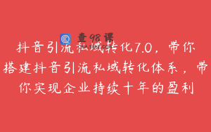 抖音引流私域转化7.0，带你搭建抖音引流私域转化体系，带你实现企业持续十年的盈利