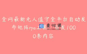全网最新无人值守全平台自动发布矩阵rpa工具，日发1000条内容