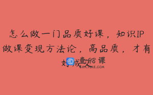 怎么做一门品质好课，知识IP做课变现方法论，高品质，才有好成交