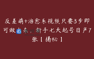 反差萌+治愈系视频只要3步即可做出来，新手七天起号日产7张【揭秘】