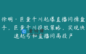 徐明·巨量千川起爆直播间操盘手，巨量千川投放策略，实现快速起号和直播间高投产