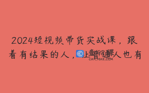 2024短视频带货实战课，跟着有结果的人，让普通人也有