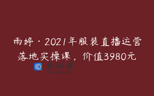 雨婷·2021年服装直播运营落地实操课，价值3980元