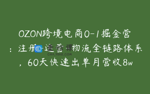 OZON跨境电商0-1掘金营：注册-运营-物流全链路体系，60天快速出单月营收8w