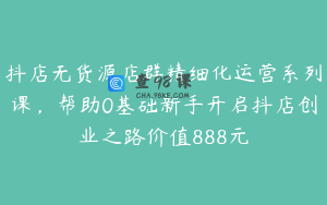 抖店无货源店群精细化运营系列课，帮助0基础新手开启抖店创业之路价值888元