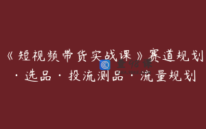 《短视频带货实战课》赛道规划·选品·投流测品·流量规划