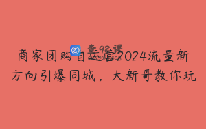 商家团购自运营2024流量新方向引爆同城，大新哥教你玩