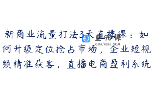 新商业流量打法3天直播课：如何升级定位抢占市场，企业短视频精准获客，直播电商盈利系统