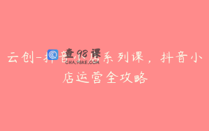 云创-抖音小店系列课，抖音小店运营全攻略