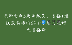 老师卖课3天训练营，直播+短视频卖课的64个常见问题+3天直播课