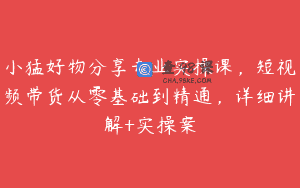 小猛好物分享专业实操课，短视频带货从零基础到精通，详细讲解+实操案