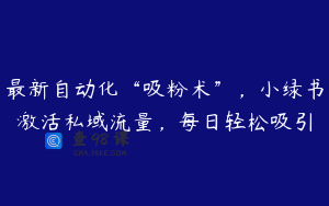 最新自动化“吸粉术”，小绿书激活私域流量，每日轻松吸引