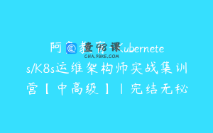 阿良教育-Kubernetes/K8s运维架构师实战集训营【中高级】|完结无秘