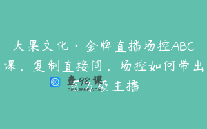大果文化·金牌直播场控ABC课，复制直接间，场控如何带出百万级主播