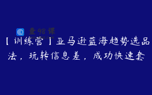 【训练营】亚马逊蓝海趋势选品法，玩转信息差，成功快速套