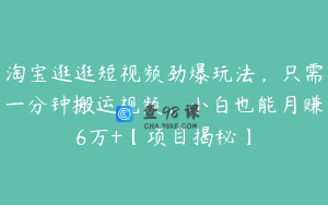 淘宝逛逛短视频劲爆玩法，只需一分钟搬运视频，小白也能月赚6万+【项目揭秘】