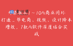 升级版从1~10Ai商业闭环打造_帮电商、视频、设计降本增效，7款Ai软件深度结合实战