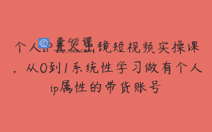 个人IP真人出镜短视频实操课，从0到1系统性学习做有个人ip属性的带货账号