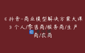 《抖音-商业模型解决方案大课》个人/零售商/服务商/生产商/农商