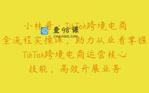 小林哥·TikTok跨境电商全流程实操课，助力从业者掌握TikTok跨境电商运营核心技能，高效开展业务