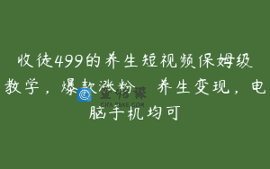 收徒499的养生短视频保姆级教学，爆款涨粉、养生变现，电脑手机均可