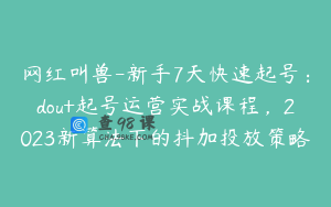 网红叫兽-新手7天快速起号：dou+起号运营实战课程，2023新算法下的抖加投放策略