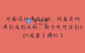 外面这份课卖698，闲鱼卖网课引流创业粉，新手也可日引50+流量【揭秘】
