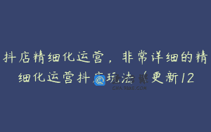 抖店精细化运营，非常详细的精细化运营抖店玩法（更新12