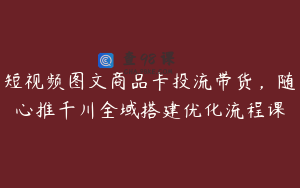短视频图文商品卡投流带货，随心推千川全域搭建优化流程课