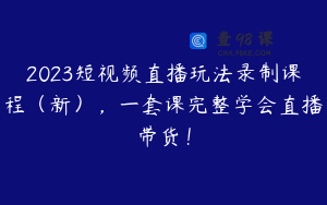 2023短视频直播玩法录制课程（新），一套课完整学会直播带货！