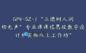 GP4-SZ-1“立德树人润物无声”专业课课程思政教学设计和实施线上工作坊”