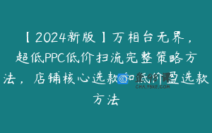 【2024新版】万相台无界，超低PPC低价扫流完整策略方法，店铺核心选款和低价盈选款方法