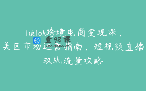 TikTok跨境电商变现课，美区市场运营指南，短视频直播双轨流量攻略