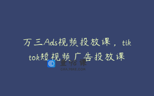 万三Ads视频投放课，tiktok短视频广告投放课