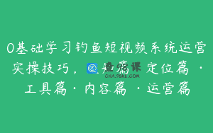 0基础学习钓鱼短视频系统运营实操技巧，认知篇·定位篇 ·工具篇·内容篇 ·运营篇