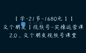 【学-21节-1680元】【交个朋友】视频号-实操运营课2.0_交个朋友视频号课堂
