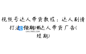 视频号达人带货教程：达人剧情打法(长期)+达人带货广告(短期)