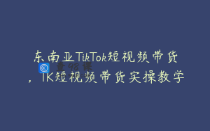 东南亚TikTok短视频带货，TK短视频带货实操教学