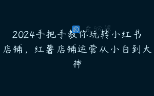 2024手把手教你玩转小红书店铺，红薯店铺运营从小白到大神