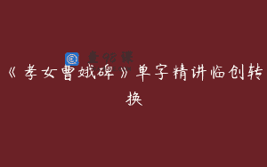 《孝女曹娥碑》单字精讲临创转换