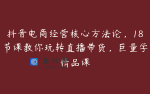抖音电商经营核心方法论，18节课教你玩转直播带货，巨量学精品课