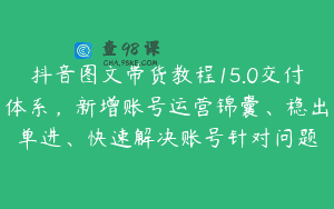 抖音图文带货教程15.0交付体系，新增账号运营锦囊、稳出单进、快速解决账号针对问题