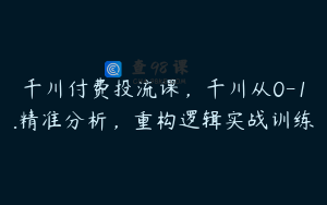 千川付费投流课,千川从0-1.精准分析,重构逻辑实战训练