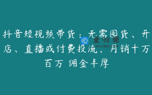 抖音短视频带货：无需囤货、开店、直播或付费投流，月销十万百万 佣金丰厚
