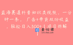 蓝海赛道科普知识类视频，一分钟一条， 广告+带货双份收益，轻松日入300+【项目拆解】