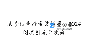 装修行业抖音营销课，2024同城引流全攻略