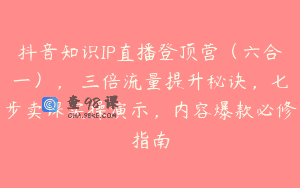 抖音知识IP直播登顶营（六合一），​三倍流量提升秘诀，七步卖课实操演示，内容爆款必修指南